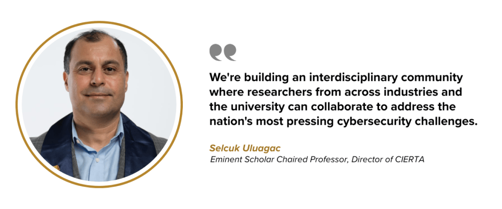 We're building an interdisciplinary community where researchers from across industries and the university can collaborate to address the nation's most pressing cybersecurity challenges. Dr. Selcuk Uluagac Eminent Scholar Chaired Professor, Director of CIERTA