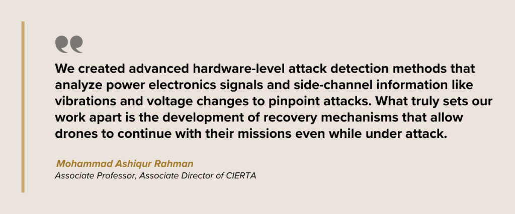 We created advanced hardware-level attack detection methods that analyze power electronics signals and side-channel information like vibrations and voltage changes to pinpoint attacks. What truly sets our work apart is the development of recovery mechanisms that allow drones to continue with their missions even while under attack. Dr. Mohammad Ashiqur Rahman Associate Professor, Associate Director of CIERTA