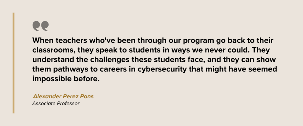 When teachers who've been through our program go back to their classrooms, they speak to students in ways we never could. They understand the challenges these students face, and they can show them pathways to careers in cybersecurity that might have seemed impossible before. Dr. Alexander Perez Pons Associate Professor