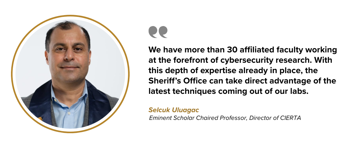 We have more than 30 affiliated faculty working at the forefront of cybersecurity research. With this depth of expertise already in place, the Sheriff’s Office can take direct advantage of the latest techniques coming out of our labs.  Selcuk Uluagac Eminent Scholar Chaired Professor, Director of CIERTA