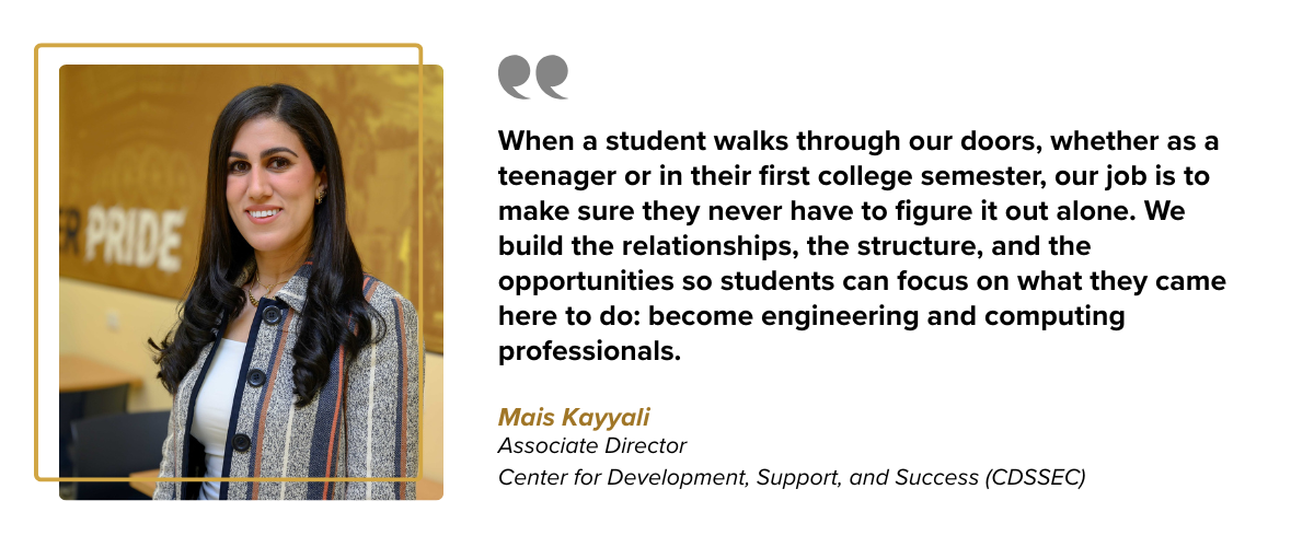  When a student walks through our doors, whether as a teenager or in their first college semester, our job is to make sure they never have to figure it out alone. We build the relationships, the structure, and the opportunities so students can focus on what they came here to do: become engineering and computing professionals.    Mais Kayyali Associate Director Center for Development, Support, and Success Under Professor (CDSSEC)