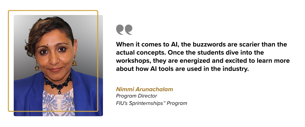 When it comes to AI, the buzzwords are scarier than the actual concepts," Arunachalam says. "Once the students dive into the workshops, they are energized and excited to learn more about how AI tools are used in the industry. Nimmi Arunachalam Program Director FIU's Sprinternships™ Program