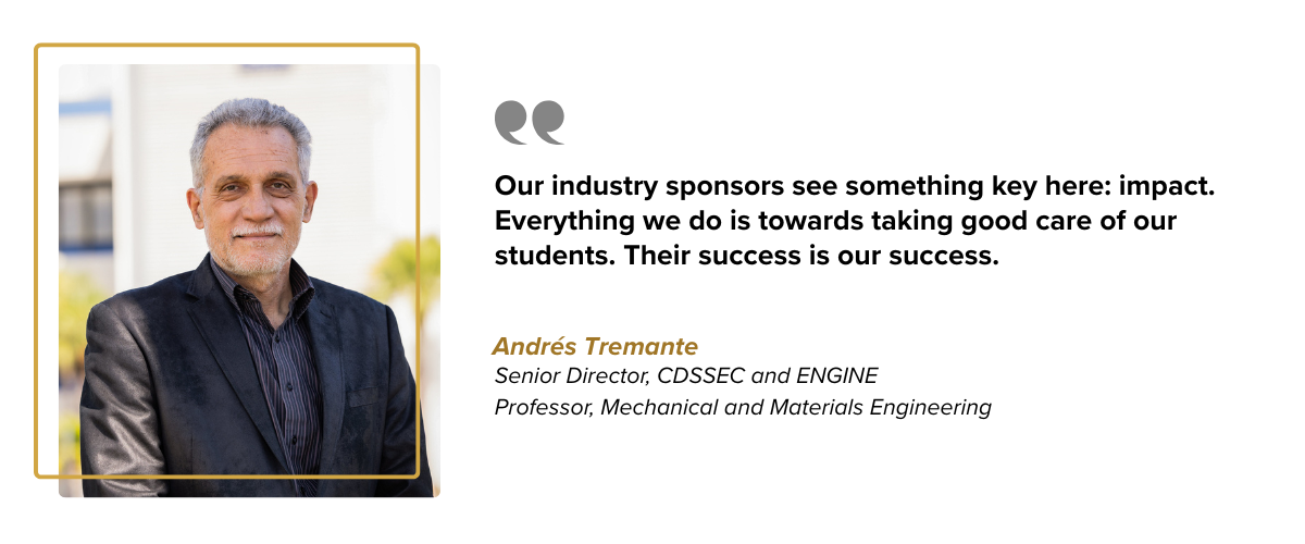 Our industry sponsors see something key here: impact. Everything we do is towards taking good care of our students. Their success is our success. Andrés Tremante Professor Mechanical and Materials Engineering