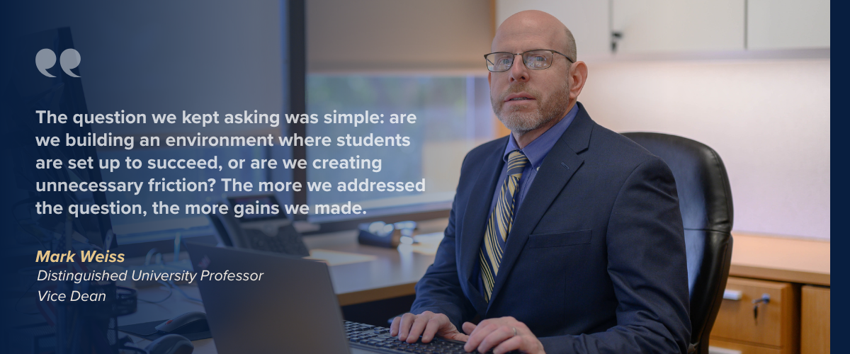 The question we kept asking was simple: are we building an environment where students are set up to succeed, or are we creating unnecessary friction? The more we addressed the question, the more gains we made.  Mark Weiss Distinguished University Professor Vice Dean